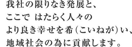 我社の限りなき発展と、ここで はたらく人々のより良き幸せを希（こいねが）い、地域社会の為に貢献します。